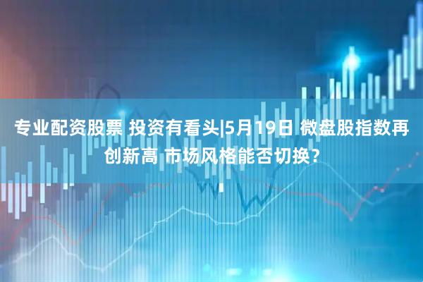 专业配资股票 投资有看头|5月19日 微盘股指数再创新高 市场风格能否切换？