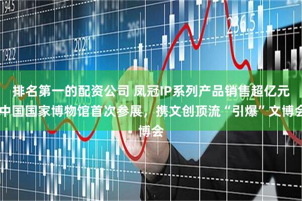 排名第一的配资公司 凤冠IP系列产品销售超亿元 中国国家博物馆首次参展，携文创顶流“引爆”文博会