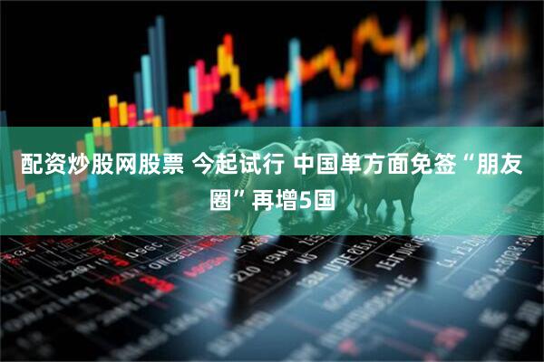 配资炒股网股票 今起试行 中国单方面免签“朋友圈”再增5国