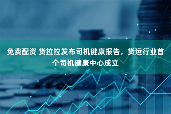 免费配资 货拉拉发布司机健康报告，货运行业首个司机健康中心成立
