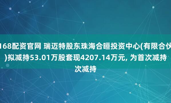 168配资官网 瑞迈特股东珠海合晅投资中心(有限合伙)拟减持53.01万股套现4207.14万元, 为首次减持
