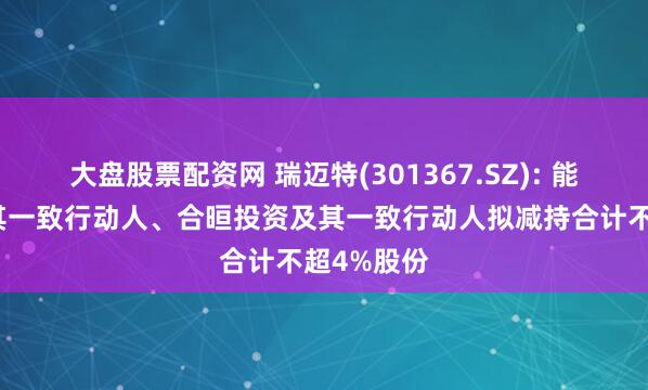 大盘股票配资网 瑞迈特(301367.SZ): 能金公司及其一致行动人、合晅投资及其一致行动人拟减持合计不超4%股份