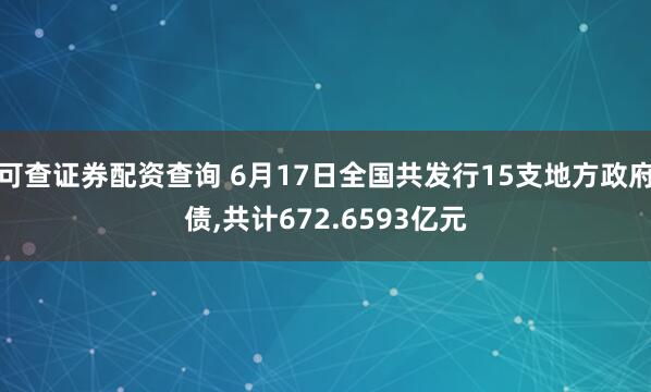 可查证券配资查询 6月17日全国共发行15支地方政府债,共计672.6593亿元