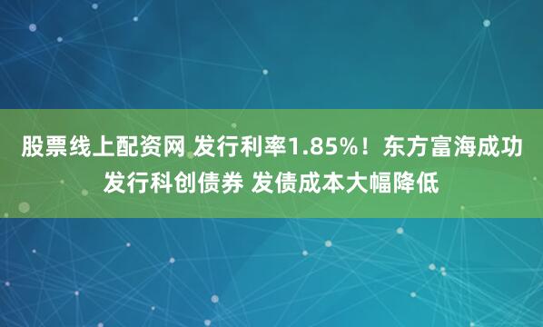 股票线上配资网 发行利率1.85%！东方富海成功发行科创债券 发债成本大幅降低