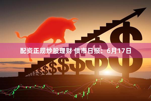 配资正规炒股理财 债市日报：6月17日