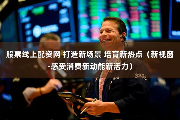 股票线上配资网 打造新场景 培育新热点（新视窗·感受消费新动能新活力）