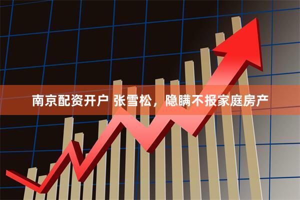 南京配资开户 张雪松，隐瞒不报家庭房产