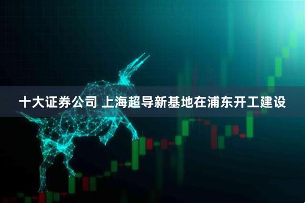 十大证券公司 上海超导新基地在浦东开工建设