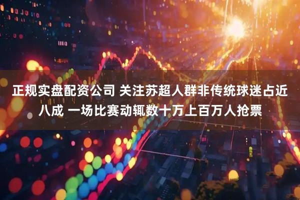 正规实盘配资公司 关注苏超人群非传统球迷占近八成 一场比赛动辄数十万上百万人抢票