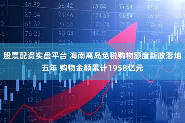 股票配资实盘平台 海南离岛免税购物额度新政落地五年 购物金额累计1958亿元