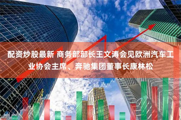 配资炒股最新 商务部部长王文涛会见欧洲汽车工业协会主席、奔驰集团董事长康林松
