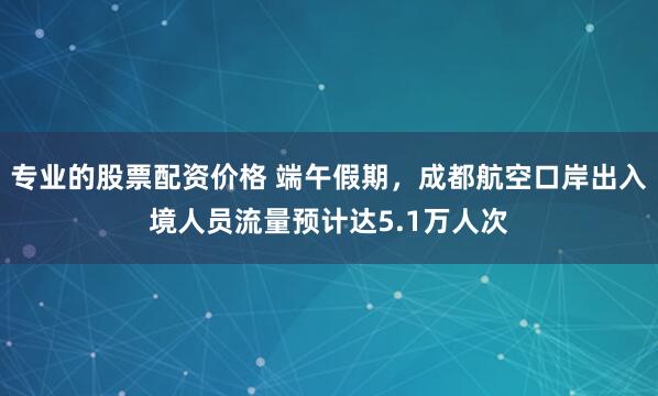 专业的股票配资价格 端午假期，成都航空口岸出入境人员流量预计达5.1万人次