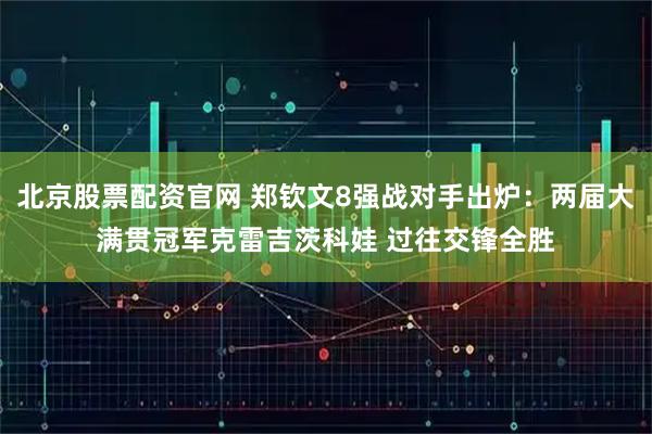 北京股票配资官网 郑钦文8强战对手出炉：两届大满贯冠军克雷吉茨科娃 过往交锋全胜