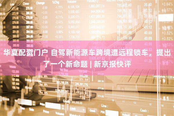 华夏配资门户 自驾新能源车跨境遭远程锁车，提出了一个新命题 | 新京报快评