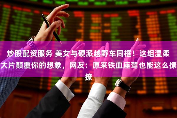炒股配资服务 美女与硬派越野车同框！这组温柔大片颠覆你的想象，网友：原来铁血座驾也能这么撩